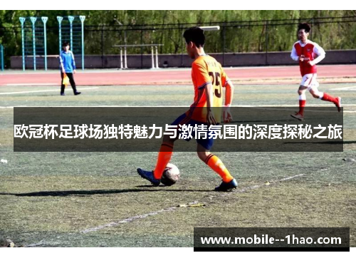 欧冠杯足球场独特魅力与激情氛围的深度探秘之旅 欧冠杯足球场独特魅力与激情氛围的深度探秘之旅