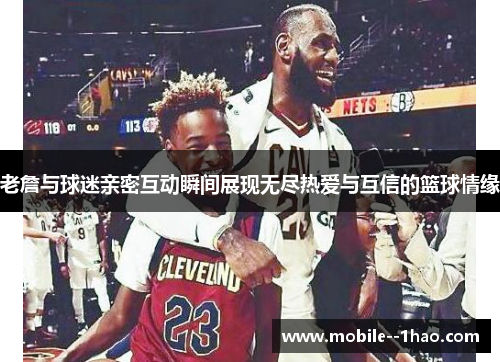 老詹与球迷亲密互动瞬间展现无尽热爱与互信的篮球情缘