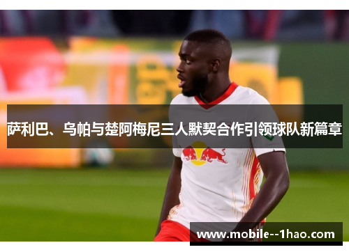 萨利巴、乌帕与楚阿梅尼三人默契合作引领球队新篇章