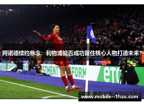 阿诺德续约悬念：利物浦能否成功留住核心人物打造未来？