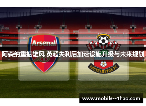 阿森纳重振雄风 英超失利后加速设施升级与未来规划 阿森纳重振雄风 英超失利后加速设施升级与未来规划