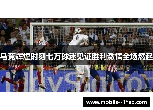 马竞辉煌时刻七万球迷见证胜利激情全场燃起