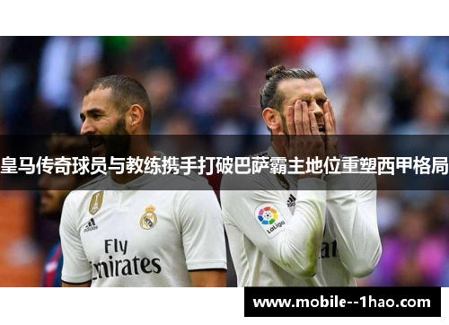 皇马传奇球员与教练携手打破巴萨霸主地位重塑西甲格局