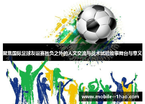 聚焦国际足球友谊赛胜负之外的人文交流与战术试验故事舞台与意义