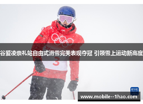 谷爱凌崇礼站自由式滑雪完美表现夺冠 引领雪上运动新高度