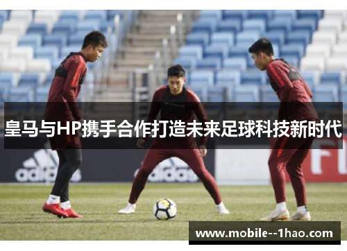 皇马与HP携手合作打造未来足球科技新时代 皇马与HP携手合作打造未来足球科技新时代