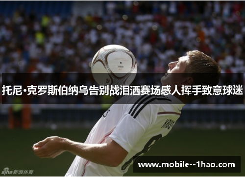 托尼·克罗斯伯纳乌告别战泪洒赛场感人挥手致意球迷